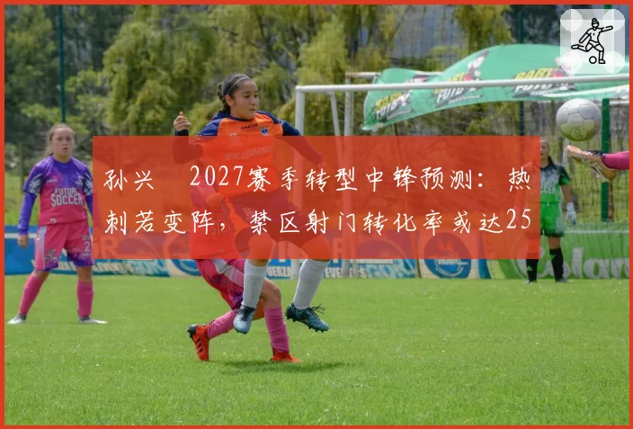孙兴慜2027赛季转型中锋预测:热刺若变阵,禁区射门转化率或达25%