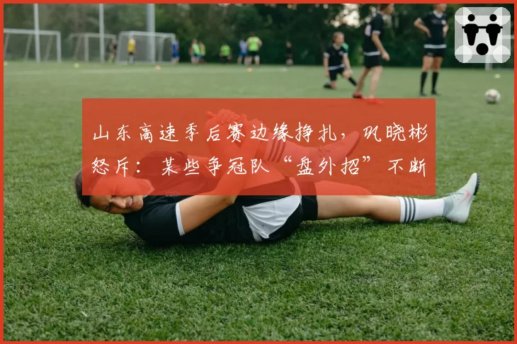 山东高速季后赛边缘挣扎，巩晓彬怒斥：某些争冠队“盘外招”不断