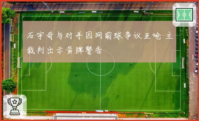 石宇奇与对手因网前球争议互呛 主裁判出示黄牌警告