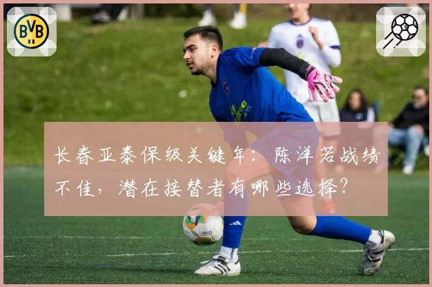 长春亚泰保级关键年：陈洋若战绩不佳，潜在接替者有哪些选择？