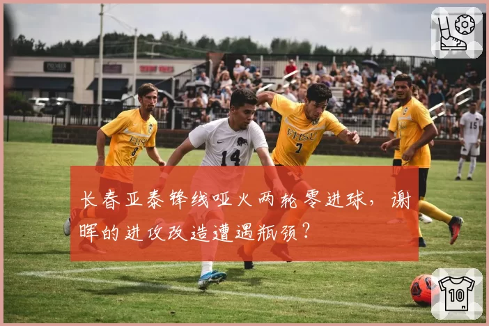 长春亚泰锋线哑火两轮零进球，谢晖的进攻改造遭遇瓶颈？