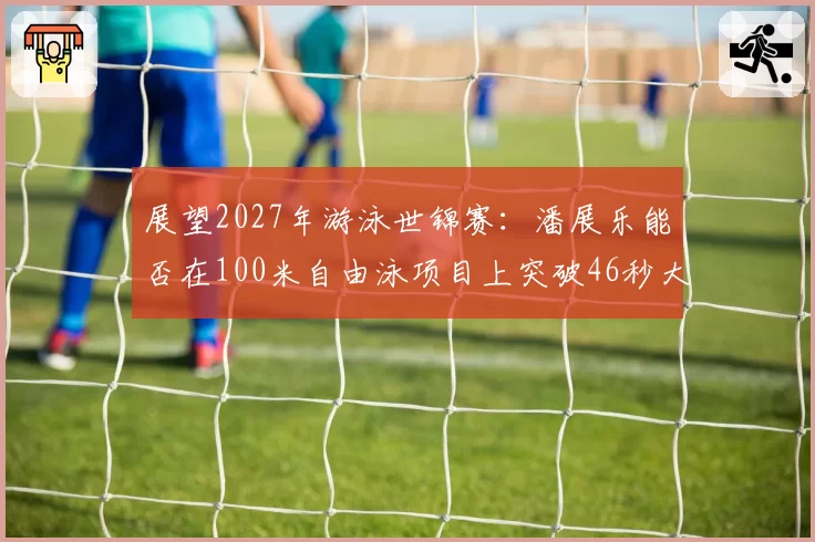 展望2027年游泳世锦赛：潘展乐能否在100米自由泳项目上突破46秒大关？