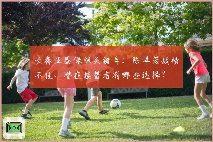 长春亚泰保级关键年：陈洋若战绩不佳，潜在接替者有哪些选择？