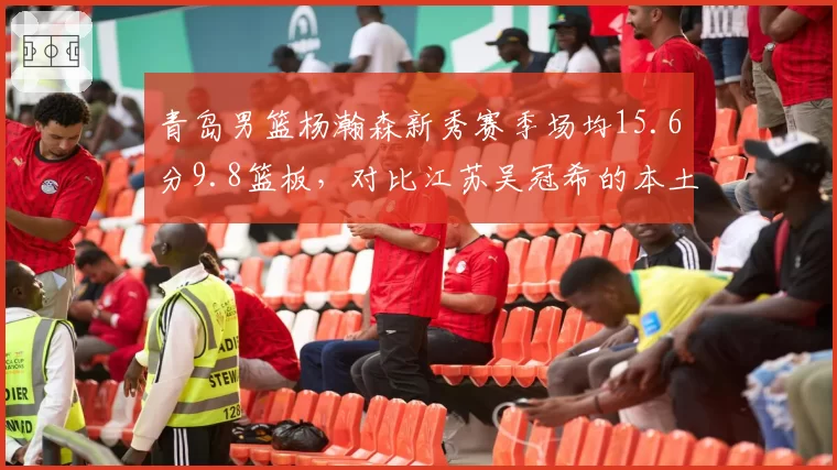 青岛男篮杨瀚森新秀赛季场均15.6分9.8篮板，对比江苏吴冠希的本土核心价值