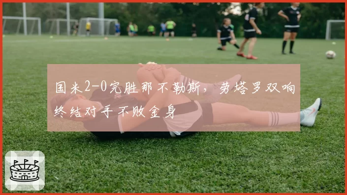 国米2-0完胜那不勒斯,劳塔罗双响终结对手不败金身