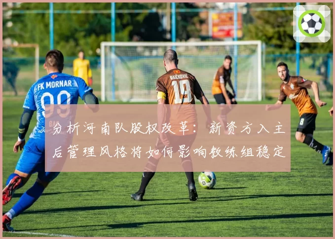 分析河南队股权改革：新资方入主后管理风格将如何影响教练组稳定？
