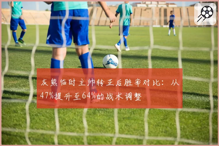 灰熊临时主帅转正后胜率对比：从47%提升至64%的战术调整