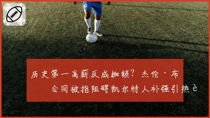 历史第一高薪反成枷锁？杰伦·布朗合同被指阻碍凯尔特人补强引热议