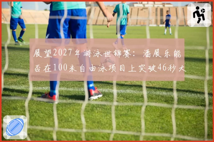 展望2027年游泳世锦赛：潘展乐能否在100米自由泳项目上突破46秒大关？