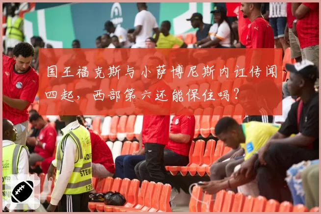 国王福克斯与小萨博尼斯内讧传闻四起,西部第六还能保住吗?
