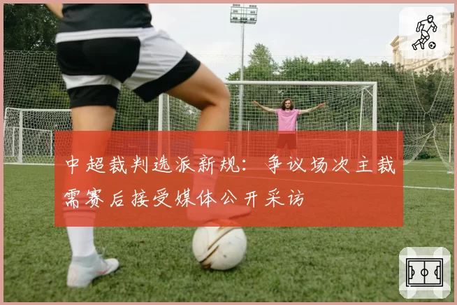 中超裁判选派新规：争议场次主裁需赛后接受媒体公开采访