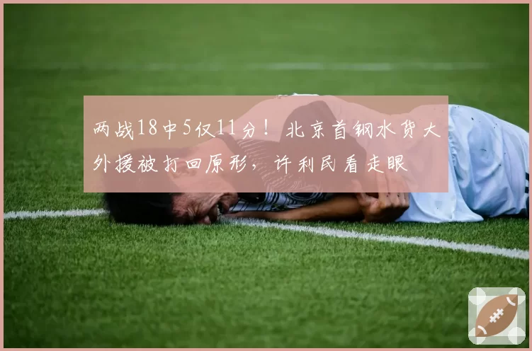 两战18中5仅11分!北京首钢水货大外援被打回原形,许利民看走眼