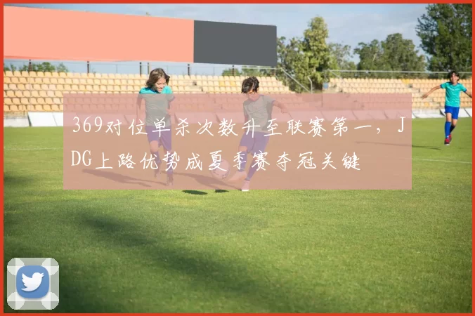 369对位单杀次数升至联赛第一，JDG上路优势成夏季赛夺冠关键