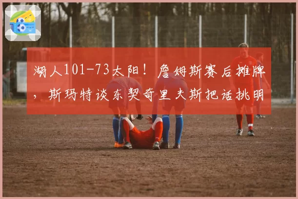 湖人101-73太阳！詹姆斯赛后摊牌，斯玛特谈东契奇里夫斯把话挑明