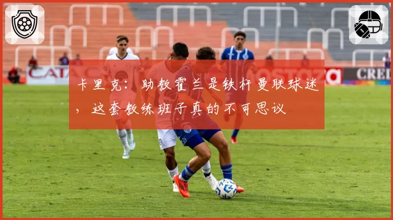 卡里克：助教霍兰是铁杆曼联球迷，这套教练班子真的不可思议