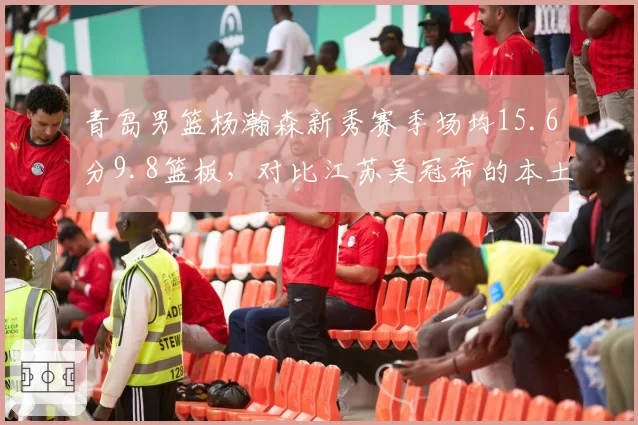 青岛男篮杨瀚森新秀赛季场均15.6分9.8篮板，对比江苏吴冠希的本土核心价值