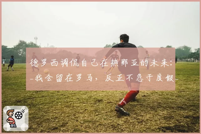德罗西调侃自己在热那亚的未来：_我会留在罗马，反正不急于度假_