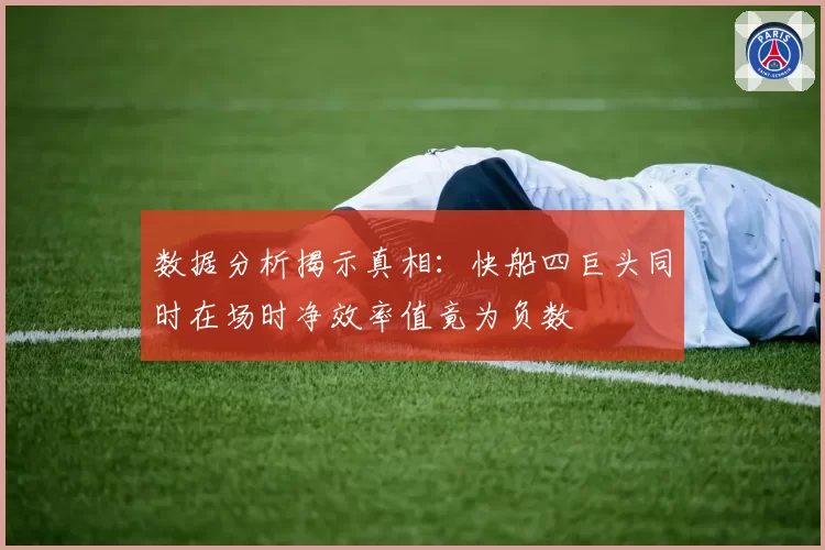数据分析揭示真相：快船四巨头同时在场时净效率值竟为负数