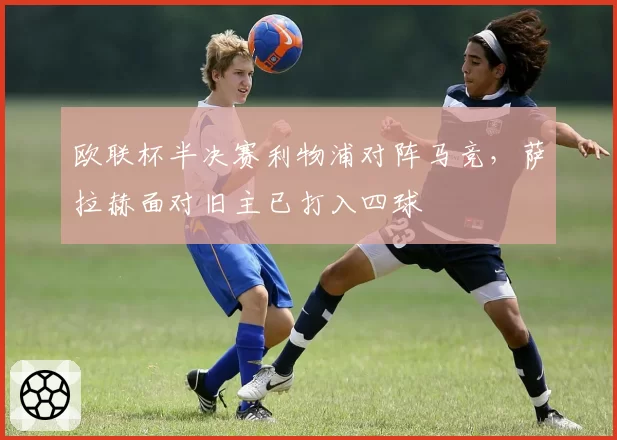 欧联杯半决赛利物浦对阵马竞，萨拉赫面对旧主已打入四球