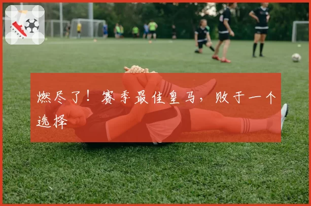 燃尽了！赛季最佳皇马，败于一个选择