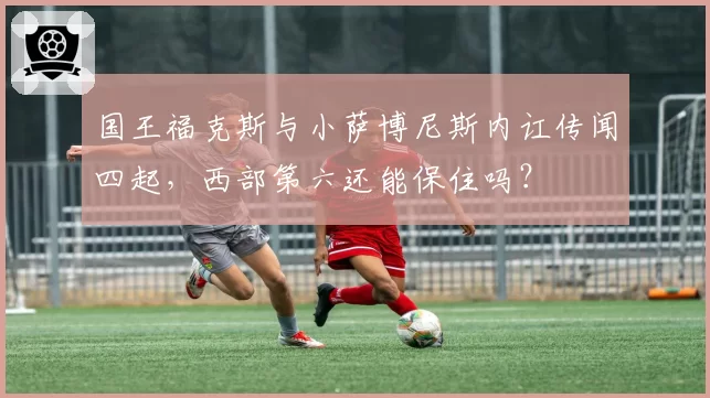 国王福克斯与小萨博尼斯内讧传闻四起,西部第六还能保住吗?