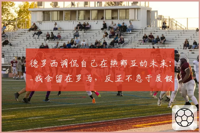 德罗西调侃自己在热那亚的未来:_我会留在罗马,反正不急于度假_