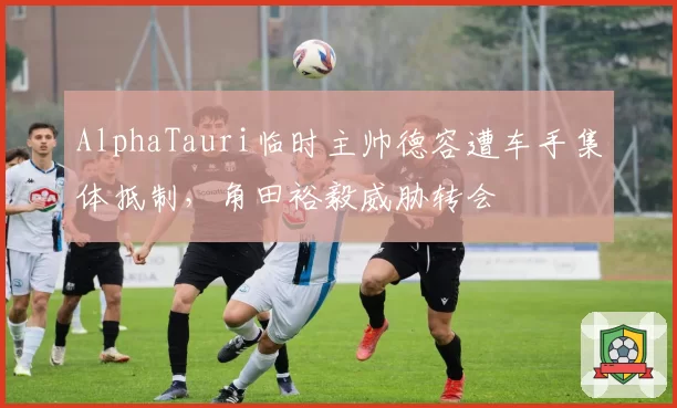 AlphaTauri临时主帅德容遭车手集体抵制,角田裕毅威胁转会