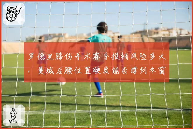 罗德里膝伤手术赛季报销风险多大，曼城后腰位置硬度能否撑到冬窗？