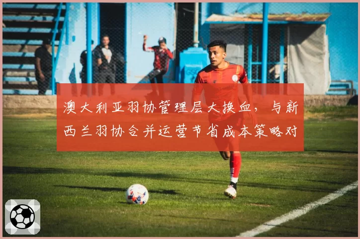 澳大利亚羽协管理层大换血,与新西兰羽协合并运营节省成本策略对比