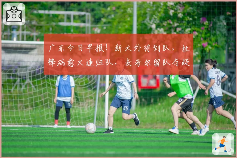 广东今日早报！新大外将到队，杜锋病愈火速归队，麦考尔留队存疑