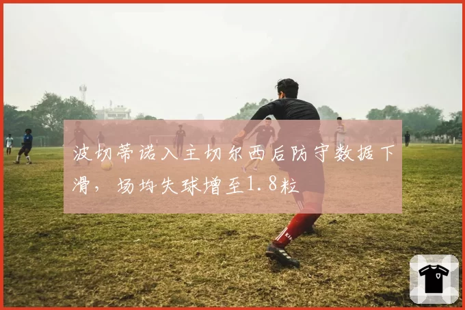 波切蒂诺入主切尔西后防守数据下滑，场均失球增至1.8粒