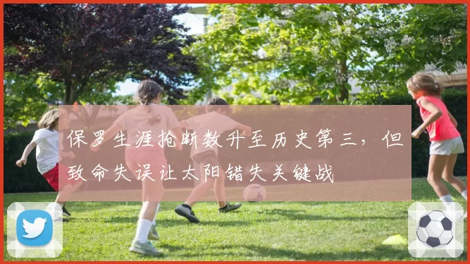 保罗生涯抢断数升至历史第三，但致命失误让太阳错失关键战