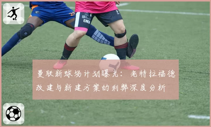 曼联新球场计划曝光：老特拉福德改建与新建方案的利弊深度分析