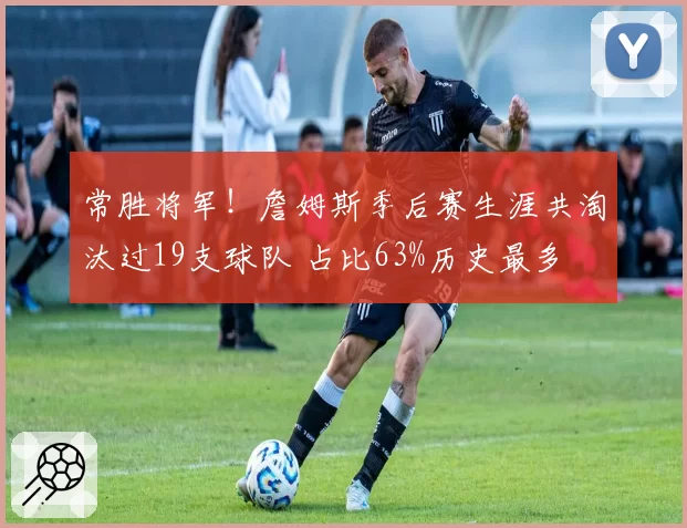 常胜将军！詹姆斯季后赛生涯共淘汰过19支球队 占比63%历史最多