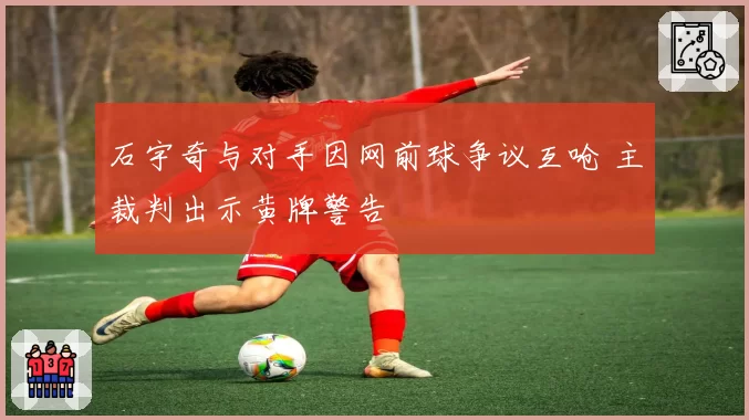 石宇奇与对手因网前球争议互呛 主裁判出示黄牌警告