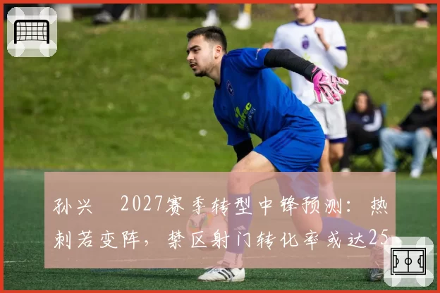 孙兴慜2027赛季转型中锋预测:热刺若变阵,禁区射门转化率或达25%